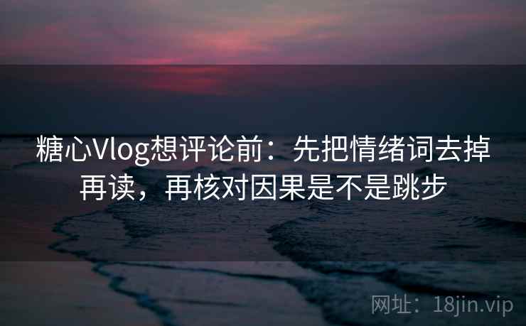 糖心Vlog想评论前：先把情绪词去掉再读，再核对因果是不是跳步