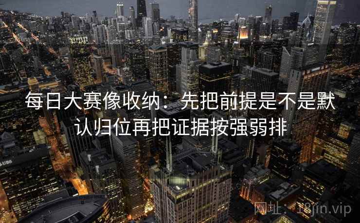 每日大赛像收纳：先把前提是不是默认归位再把证据按强弱排