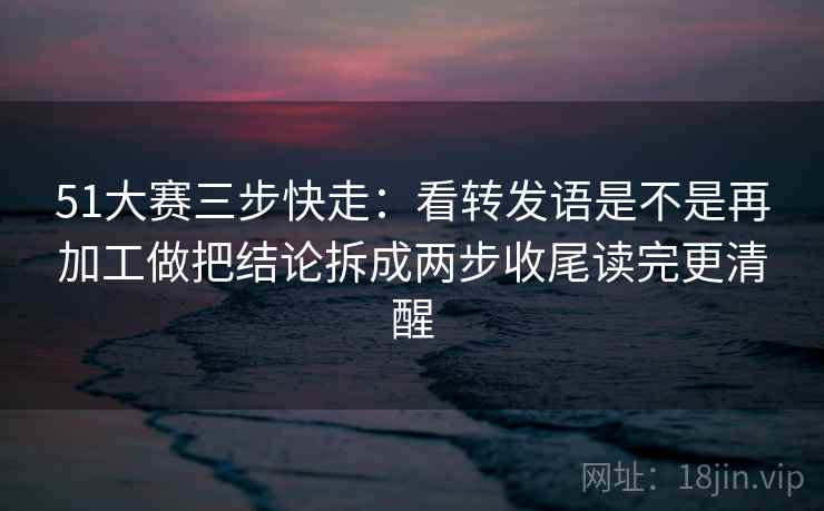 51大赛三步快走：看转发语是不是再加工做把结论拆成两步收尾读完更清醒
