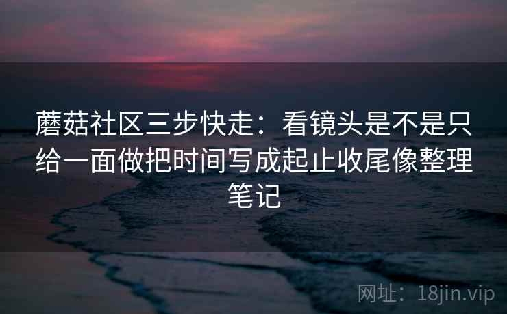 蘑菇社区三步快走：看镜头是不是只给一面做把时间写成起止收尾像整理笔记