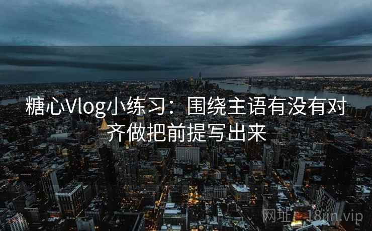 糖心Vlog小练习：围绕主语有没有对齐做把前提写出来