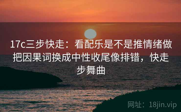 17c三步快走：看配乐是不是推情绪做把因果词换成中性收尾像排错，快走步舞曲