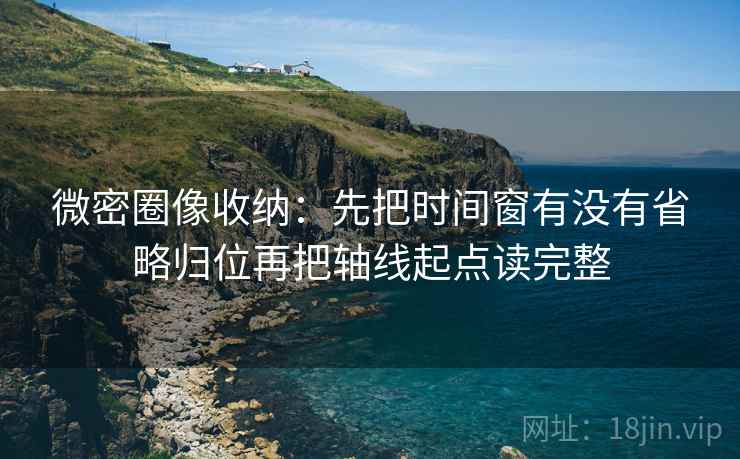 微密圈像收纳：先把时间窗有没有省略归位再把轴线起点读完整