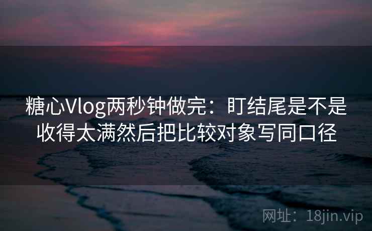 糖心Vlog两秒钟做完：盯结尾是不是收得太满然后把比较对象写同口径