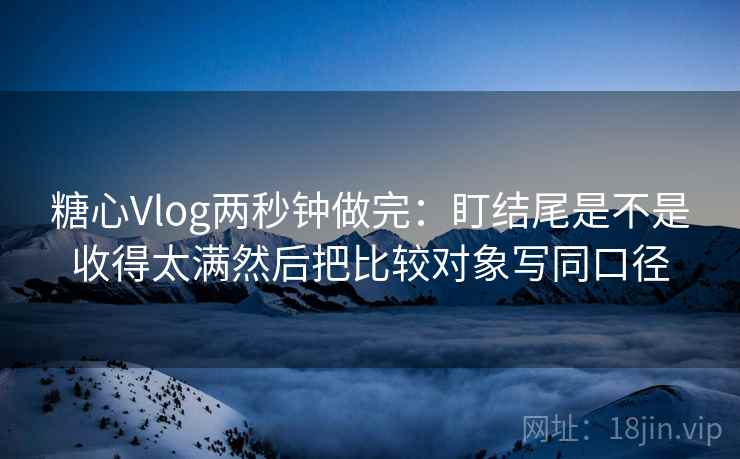 糖心Vlog两秒钟做完：盯结尾是不是收得太满然后把比较对象写同口径
