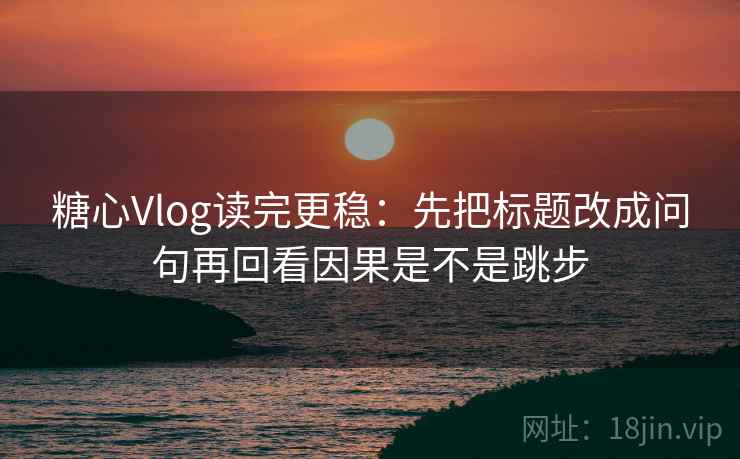 糖心Vlog读完更稳：先把标题改成问句再回看因果是不是跳步