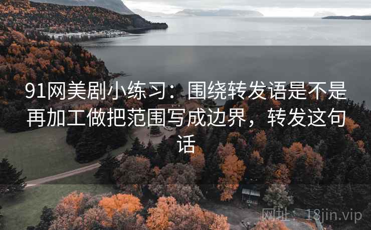 91网美剧小练习：围绕转发语是不是再加工做把范围写成边界，转发这句话