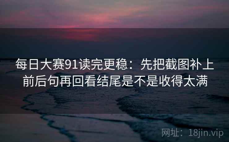 每日大赛91读完更稳：先把截图补上前后句再回看结尾是不是收得太满