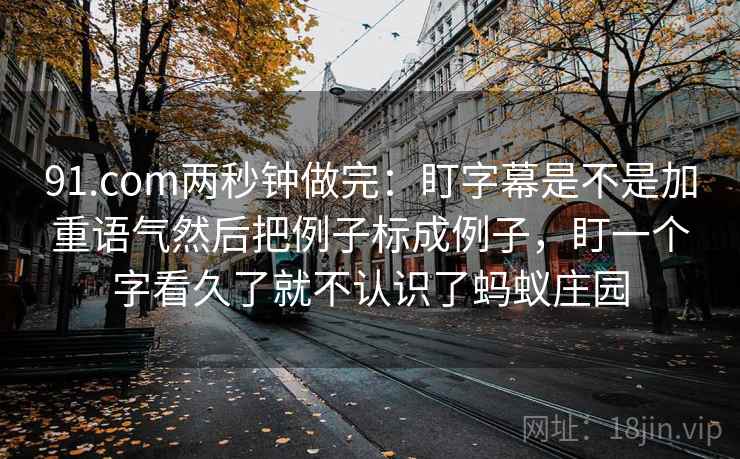 91.com两秒钟做完：盯字幕是不是加重语气然后把例子标成例子，盯一个字看久了就不认识了蚂蚁庄园