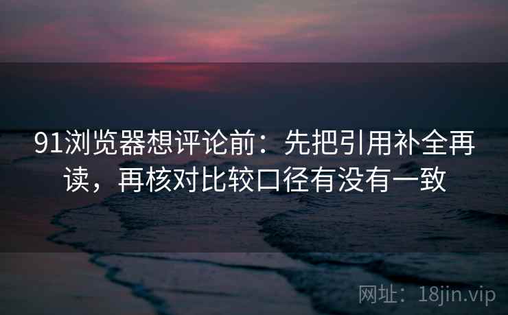 91浏览器想评论前：先把引用补全再读，再核对比较口径有没有一致