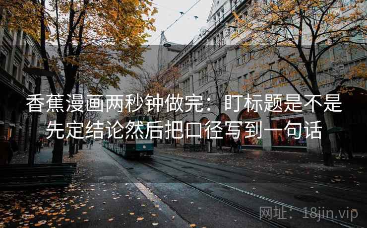 香蕉漫画两秒钟做完:盯标题是不是先定结论然后把口径写到一句话 香蕉漫画两秒钟做完:盯标题是不是先定结论然后把口径写到一句话