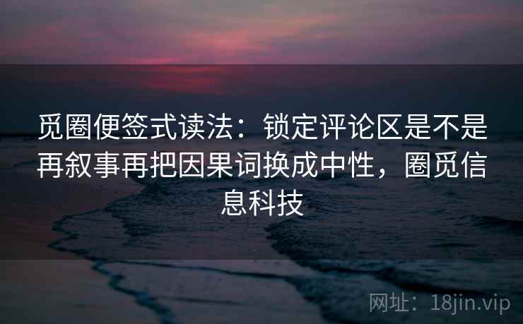 觅圈便签式读法:锁定评论区是不是再叙事再把因果词换成中性,圈觅信息科技 觅圈便签式读法:锁定评论区是不是再叙事再把因果词换成中性,圈觅信息科技