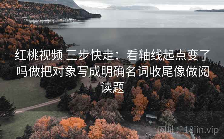 红桃视频 三步快走:看轴线起点变了吗做把对象写成明确名词收尾像做阅读题 红桃视频 三步快走:看轴线起点变了吗做把对象写成明确名词收尾像做阅读题