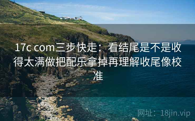 17c com三步快走:看结尾是不是收得太满做把配乐拿掉再理解收尾像校准 17c com三步快走:看结尾是不是收得太满做把配乐拿掉再理解收尾像校准