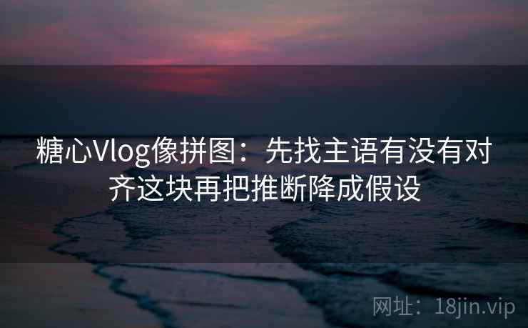 糖心Vlog像拼图:先找主语有没有对齐这块再把推断降成假设 糖心Vlog像拼图:先找主语有没有对齐这块再把推断降成假设