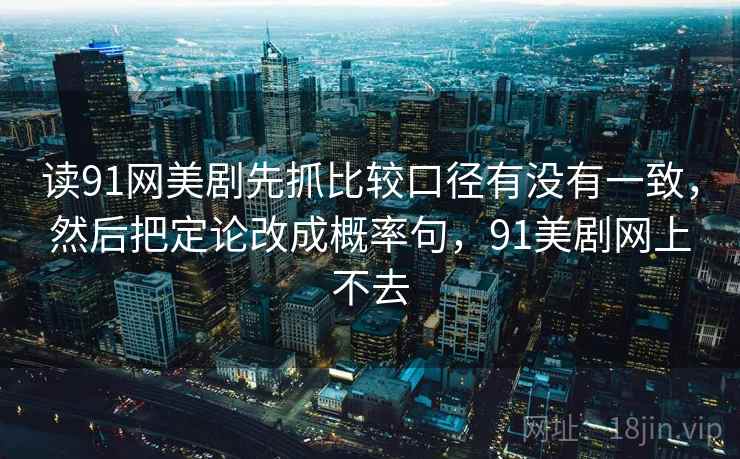 读91网美剧先抓比较口径有没有一致,然后把定论改成概率句,91美剧网上不去 读91网美剧先抓比较口径有没有一致,然后把定论改成概率句,91美剧网上不去