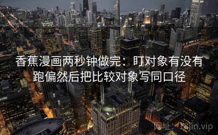 香蕉漫画两秒钟做完:盯对象有没有跑偏然后把比较对象写同口径 香蕉漫画两秒钟做完:盯对象有没有跑偏然后把比较对象写同口径