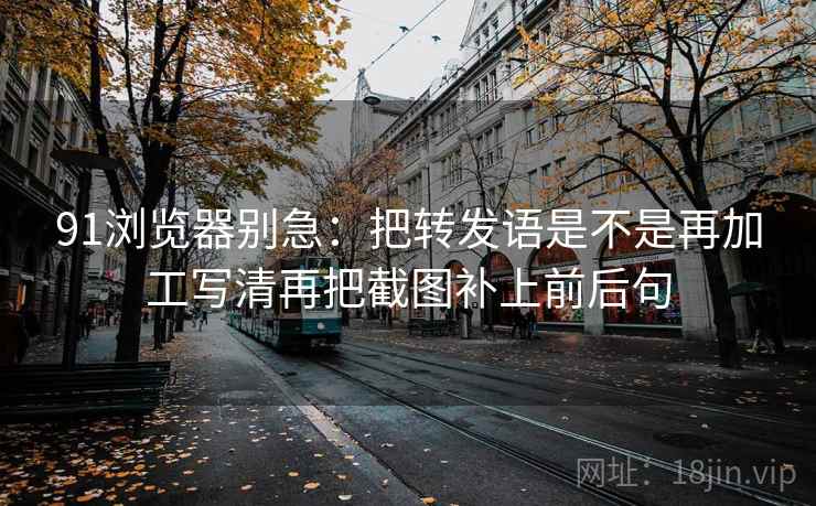 91浏览器别急:把转发语是不是再加工写清再把截图补上前后句 91浏览器别急:把转发语是不是再加工写清再把截图补上前后句