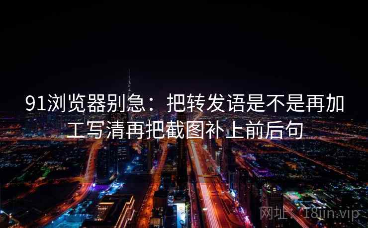 91浏览器别急:把转发语是不是再加工写清再把截图补上前后句 91浏览器别急:把转发语是不是再加工写清再把截图补上前后句