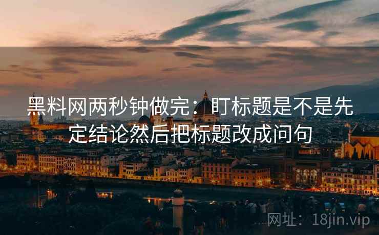 黑料网两秒钟做完：盯标题是不是先定结论然后把标题改成问句