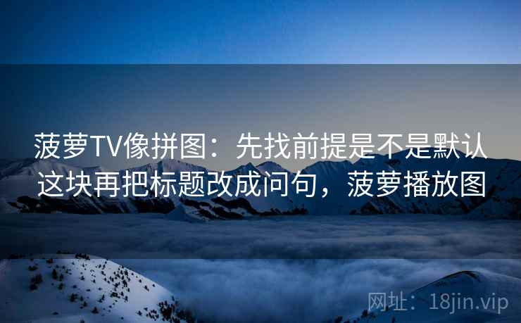菠萝TV像拼图：先找前提是不是默认这块再把标题改成问句，菠萝播放图