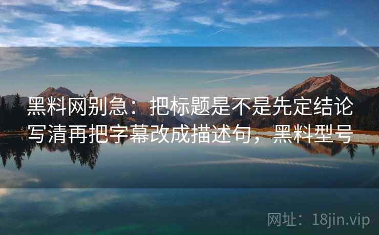 黑料网别急：把标题是不是先定结论写清再把字幕改成描述句，黑料型号
