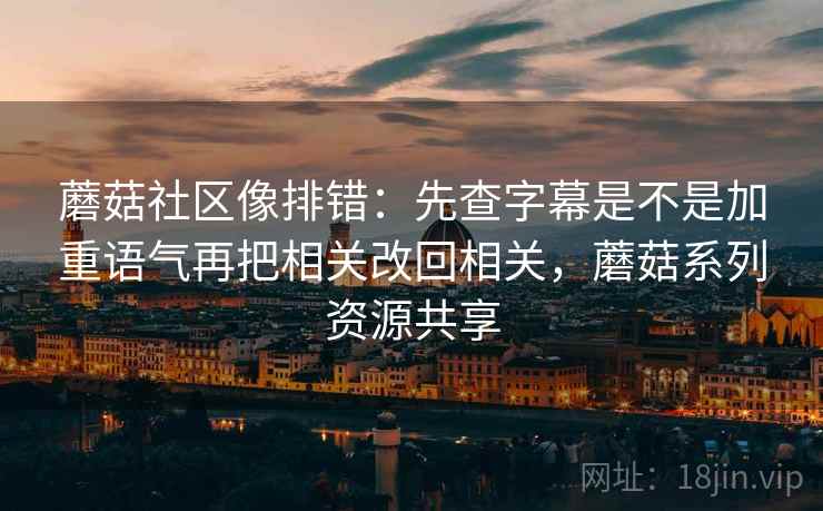 蘑菇社区像排错：先查字幕是不是加重语气再把相关改回相关，蘑菇系列资源共享
