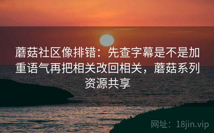 蘑菇社区像排错:先查字幕是不是加重语气再把相关改回相关,蘑菇系列资源共享 蘑菇社区像排错:先查字幕是不是加重语气再把相关改回相关,蘑菇系列资源共享