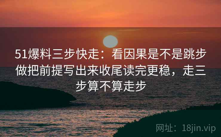 51爆料三步快走：看因果是不是跳步做把前提写出来收尾读完更稳，走三步算不算走步