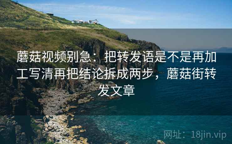 蘑菇视频别急:把转发语是不是再加工写清再把结论拆成两步,蘑菇街转发文章 蘑菇视频别急:把转发语是不是再加工写清再把结论拆成两步,蘑菇街转发文章