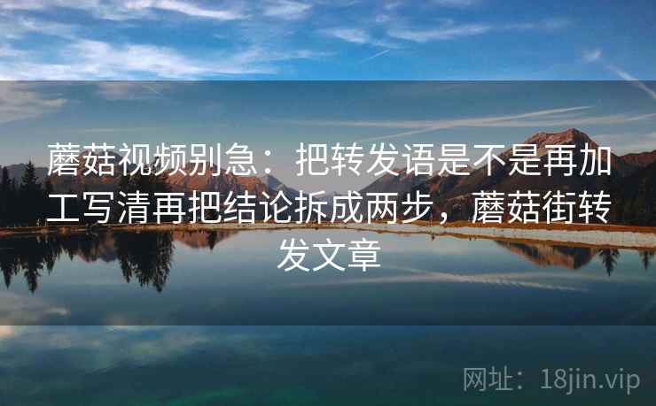 蘑菇视频别急：把转发语是不是再加工写清再把结论拆成两步，蘑菇街转发文章