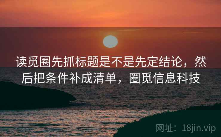 读觅圈先抓标题是不是先定结论，然后把条件补成清单，圈觅信息科技