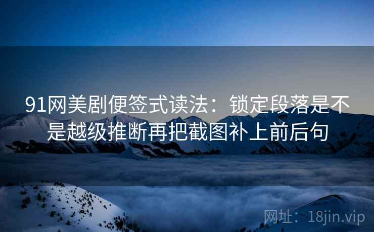 91网美剧便签式读法:锁定段落是不是越级推断再把截图补上前后句 91网美剧便签式读法:锁定段落是不是越级推断再把截图补上前后句