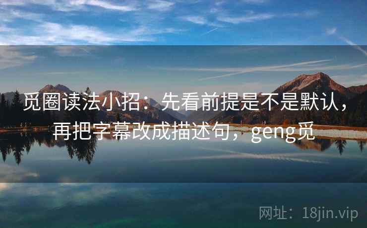 觅圈读法小招：先看前提是不是默认，再把字幕改成描述句，geng觅
