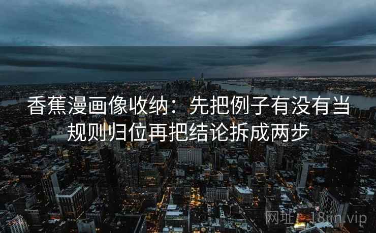 香蕉漫画像收纳：先把例子有没有当规则归位再把结论拆成两步
