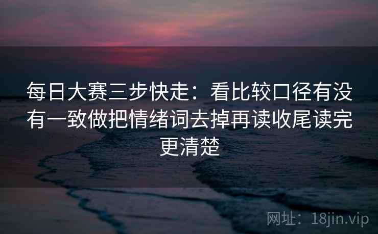 每日大赛三步快走：看比较口径有没有一致做把情绪词去掉再读收尾读完更清楚