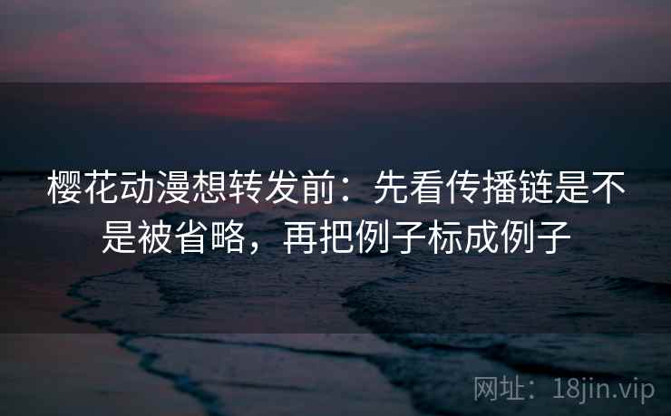 樱花动漫想转发前:先看传播链是不是被省略,再把例子标成例子 樱花动漫想转发前:先看传播链是不是被省略,再把例子标成例子