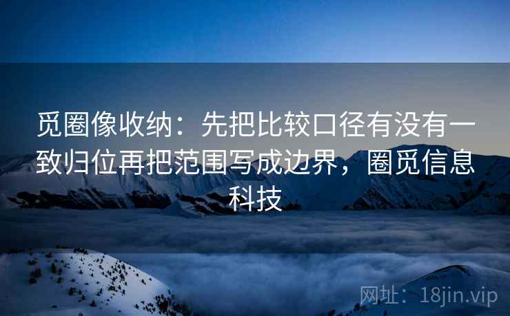 觅圈像收纳:先把比较口径有没有一致归位再把范围写成边界,圈觅信息科技 觅圈像收纳:先把比较口径有没有一致归位再把范围写成边界,圈觅信息科技