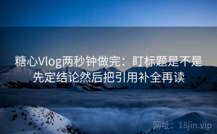 糖心Vlog两秒钟做完：盯标题是不是先定结论然后把引用补全再读