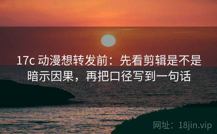 17c 动漫想转发前：先看剪辑是不是暗示因果，再把口径写到一句话