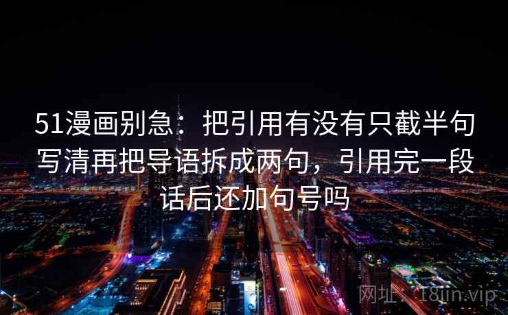 51漫画别急:把引用有没有只截半句写清再把导语拆成两句,引用完一段话后还加句号吗 51漫画别急:把引用有没有只截半句写清再把导语拆成两句,引用完一段话后还加句号吗